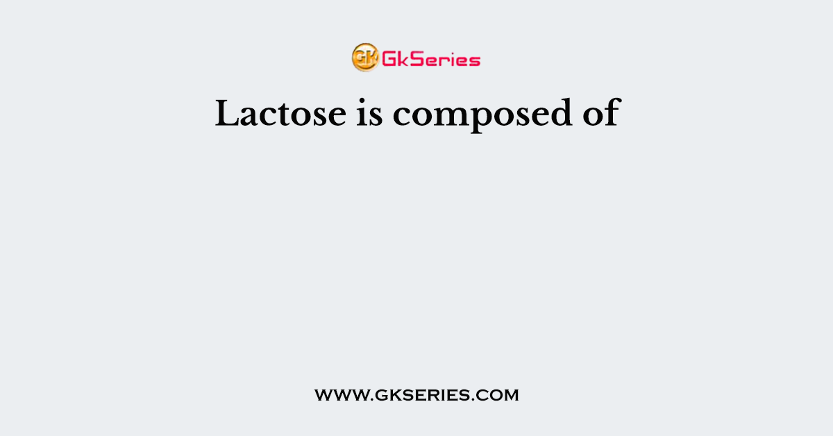 Lactose is composed of