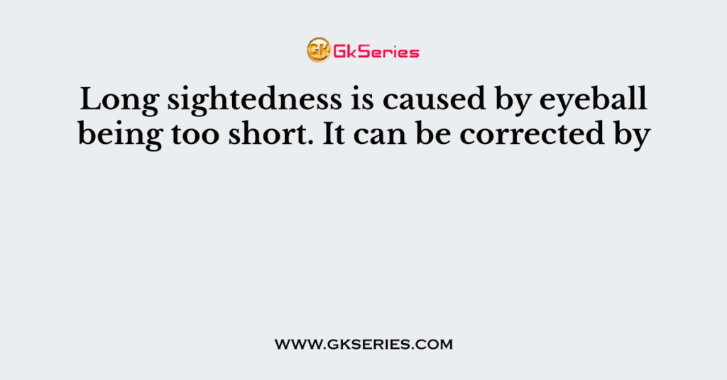 Long sightedness is caused by eyeball being too short. It can be corrected by