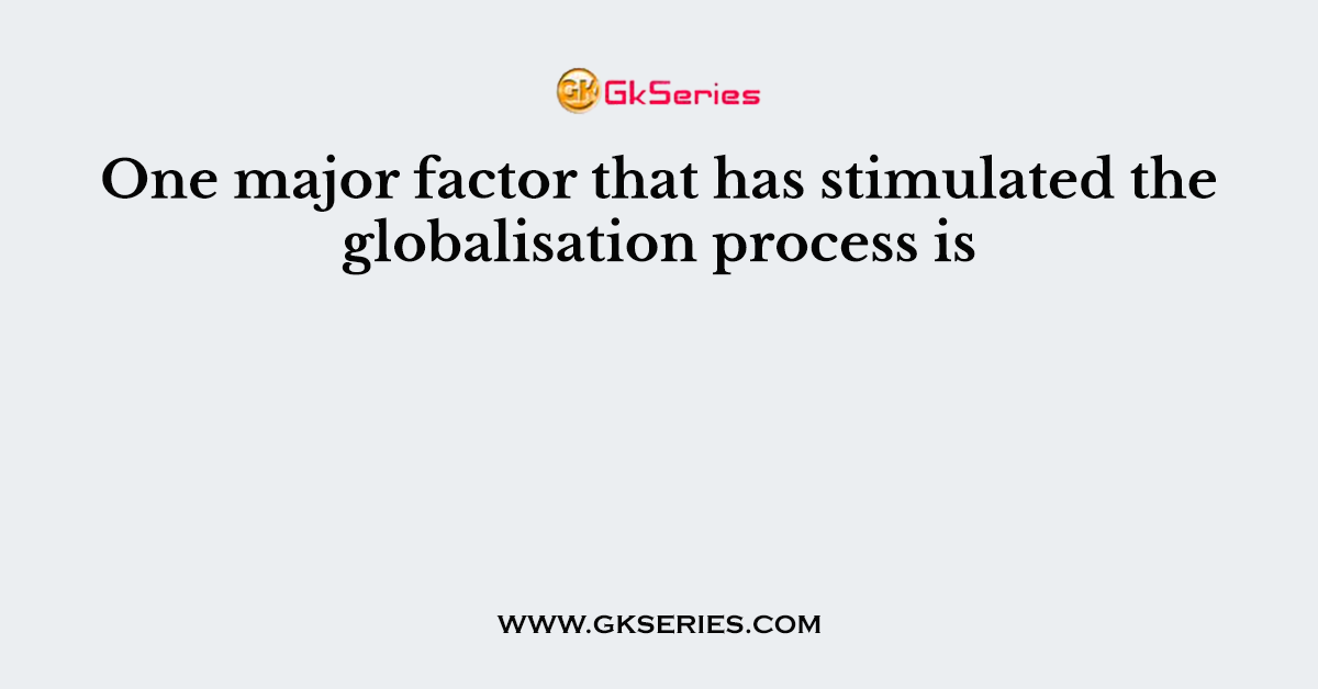One major factor that has stimulated the globalisation process is