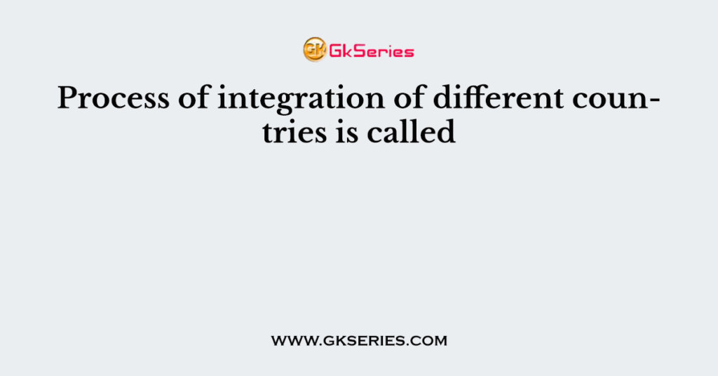 Process of integration of different countries is called