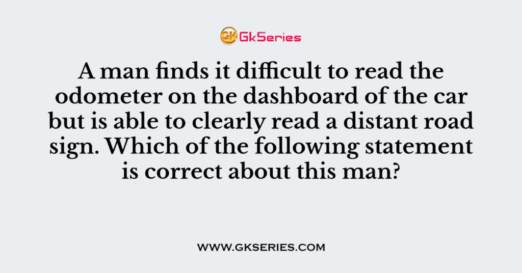 Q. A man finds it difficult to read the odometer on the dashboard of the car but is able to clearly read a distant road sign. Which of the following statement is correct about this man?