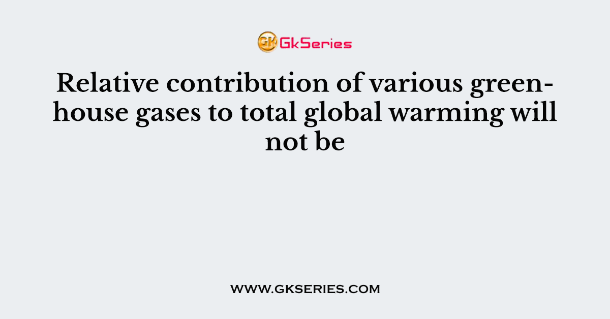 Relative contribution of various greenhouse gases to total global warming will not be