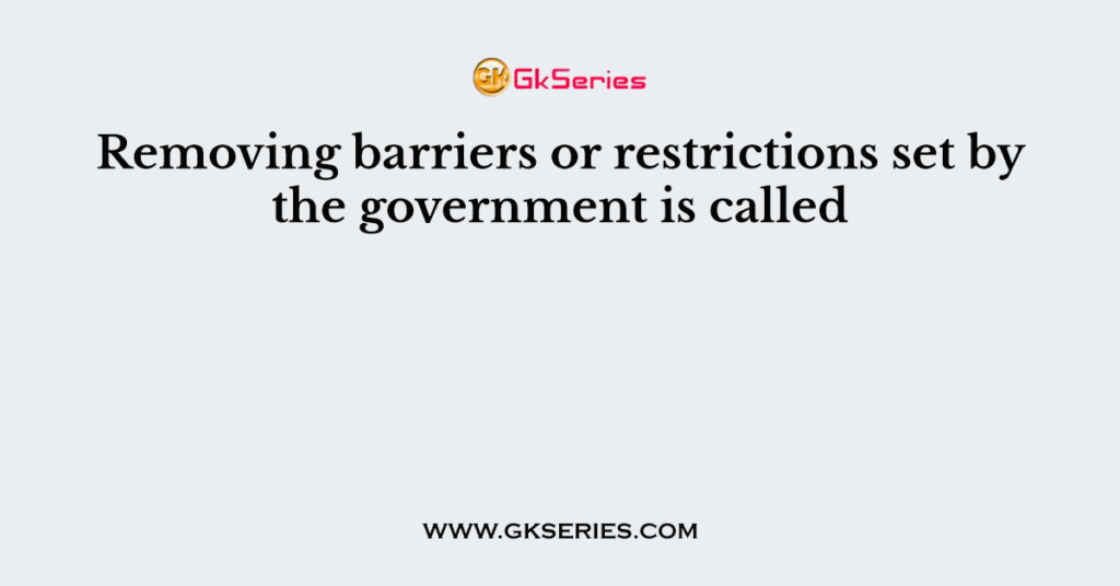 Removing barriers or restrictions set by the government is called