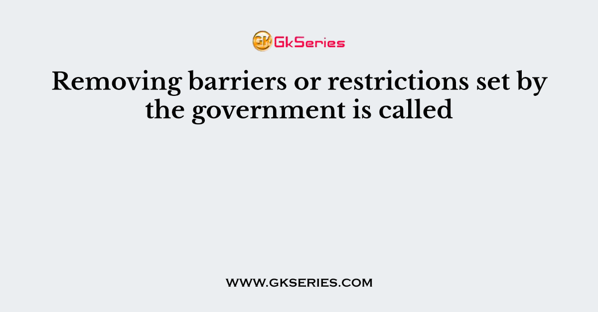 Removing barriers or restrictions set by the government is called