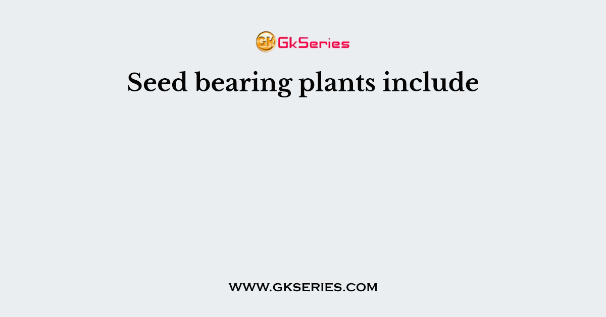 Seed bearing plants include