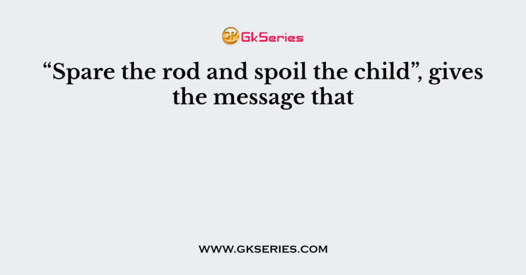 “Spare the rod and spoil the child”, gives the message that