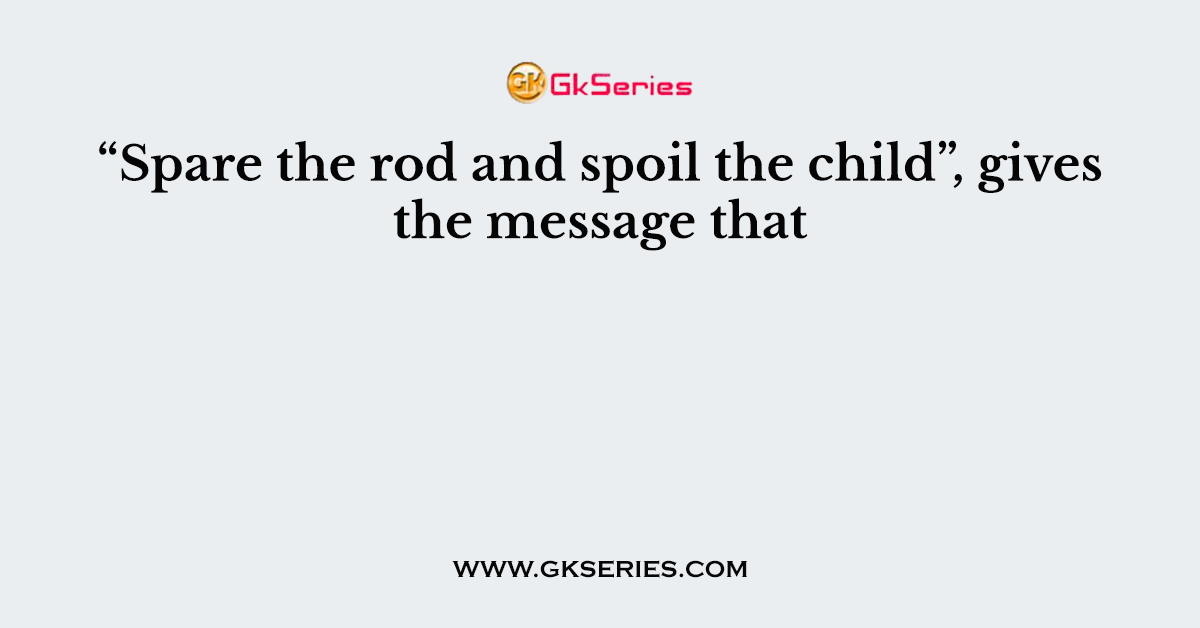 “Spare the rod and spoil the child”, gives the message that