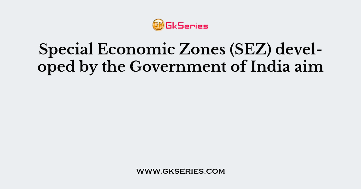 Special Economic Zones (SEZ) developed by the Government of India aim