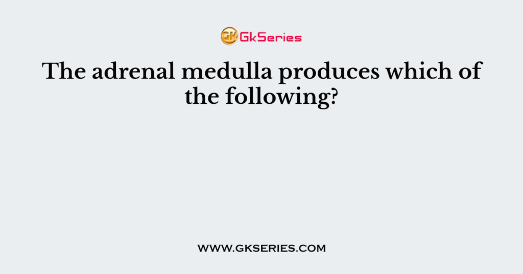 The adrenal medulla produces which of the following?