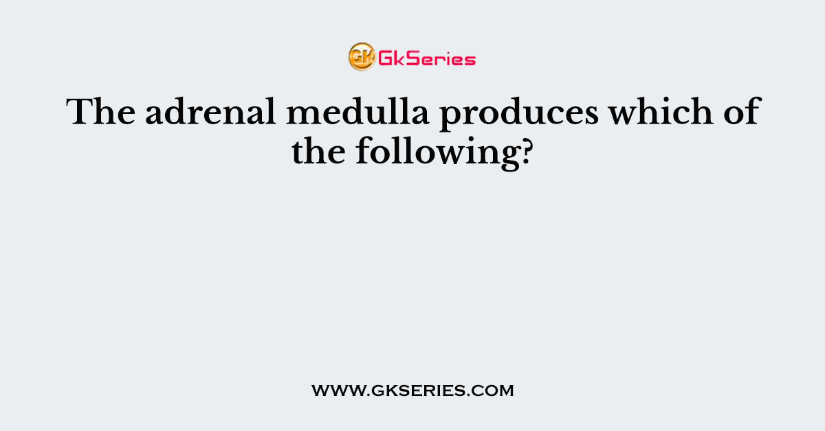 The adrenal medulla produces which of the following?