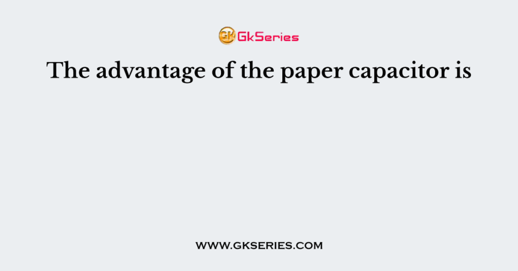 The advantage of the paper capacitor is