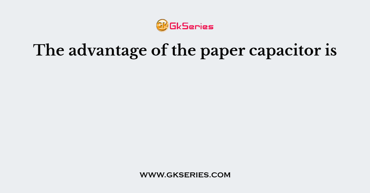 The advantage of the paper capacitor is