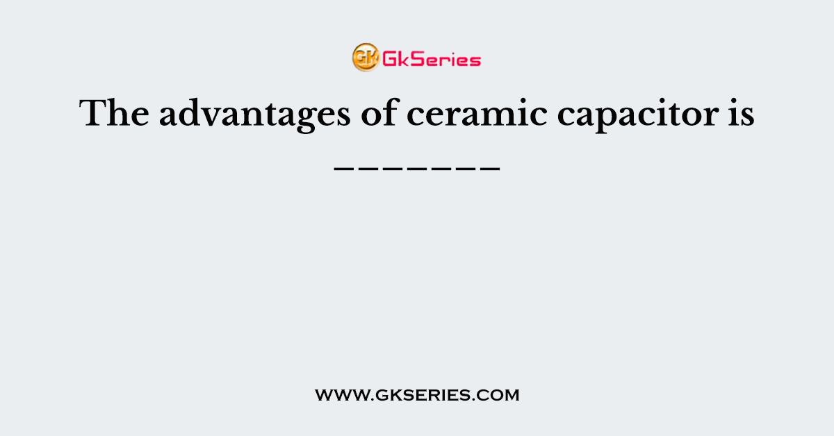 The advantages of ceramic capacitor is _______