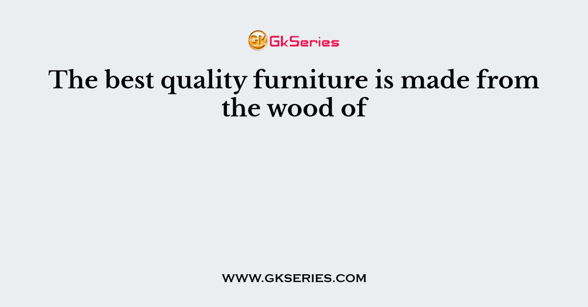 The best quality furniture is made from the wood of