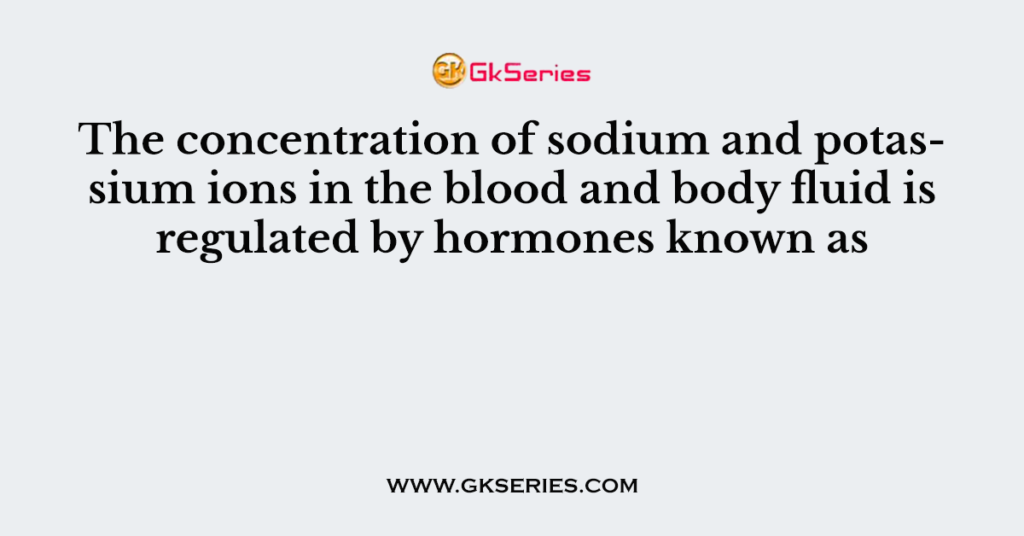 The concentration of sodium and potassium ions in the blood and body fluid is regulated by hormones known as