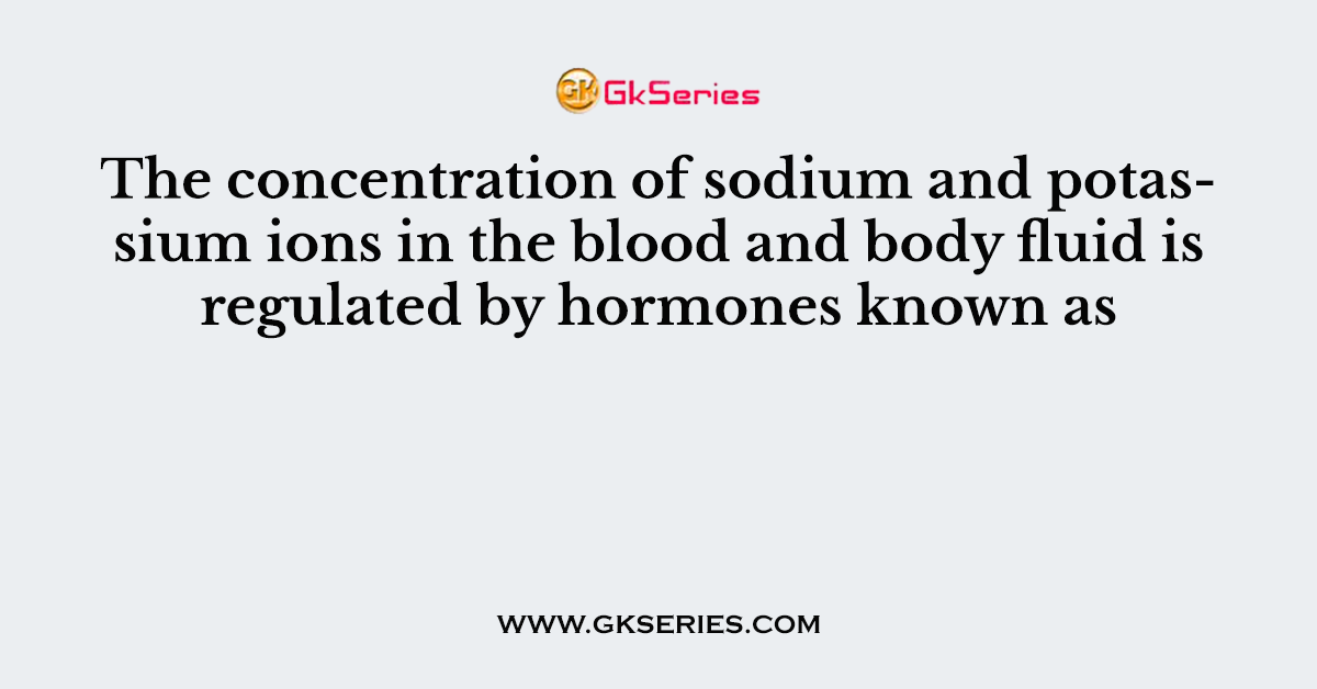 The concentration of sodium and potassium ions in the blood and body fluid is regulated by hormones known as