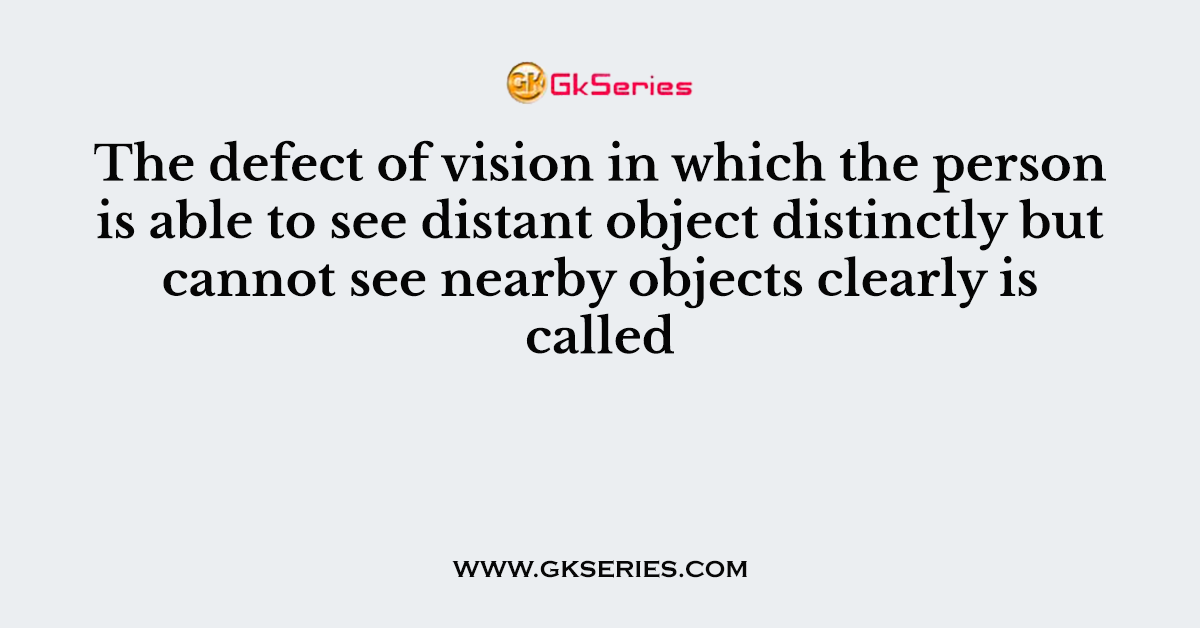 The defect of vision in which the person is able to see distant object distinctly but cannot see nearby objects clearly is called