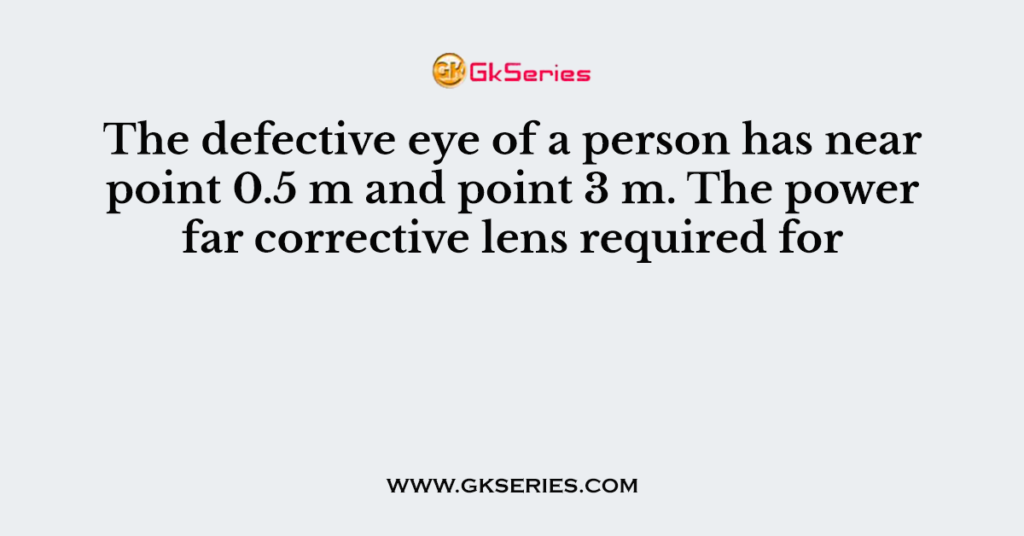 The defective eye of a person has near point 0.5 m and point 3 m. The power far corrective lens required for