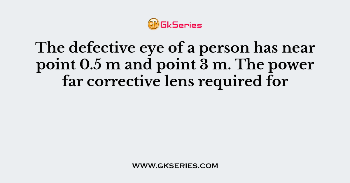 The defective eye of a person has near point 0.5 m and point 3 m. The power far corrective lens required for