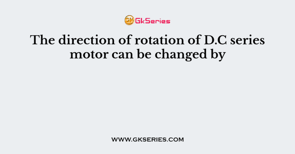 The direction of rotation of D.C series motor can be changed by