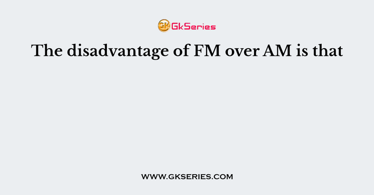 The disadvantage of FM over AM is that