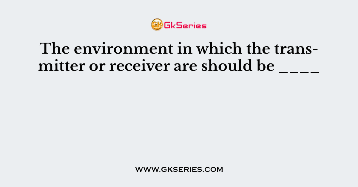 The environment in which the transmitter or receiver are should be ____