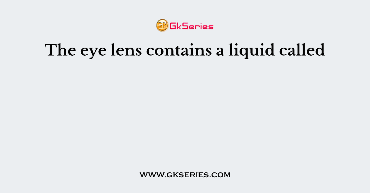 The eye lens contains a liquid called
