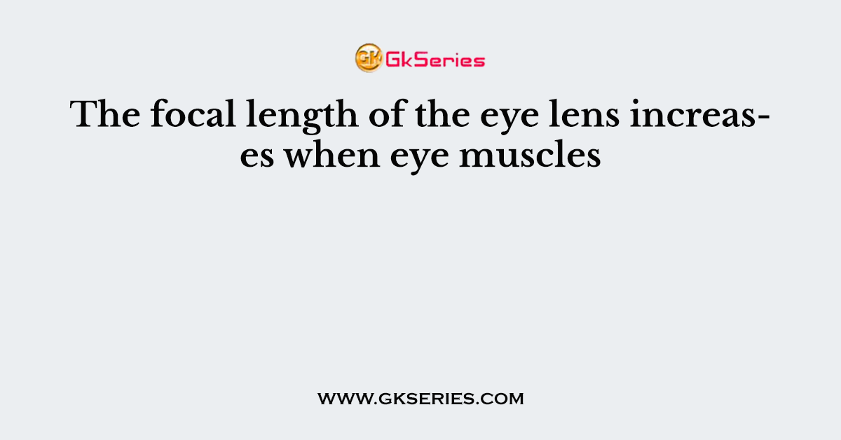 The focal length of the eye lens increases when eye muscles