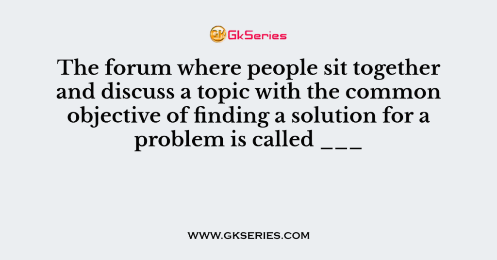 The forum where people sit together and discuss a topic with the common objective of finding a solution for a problem is called ___