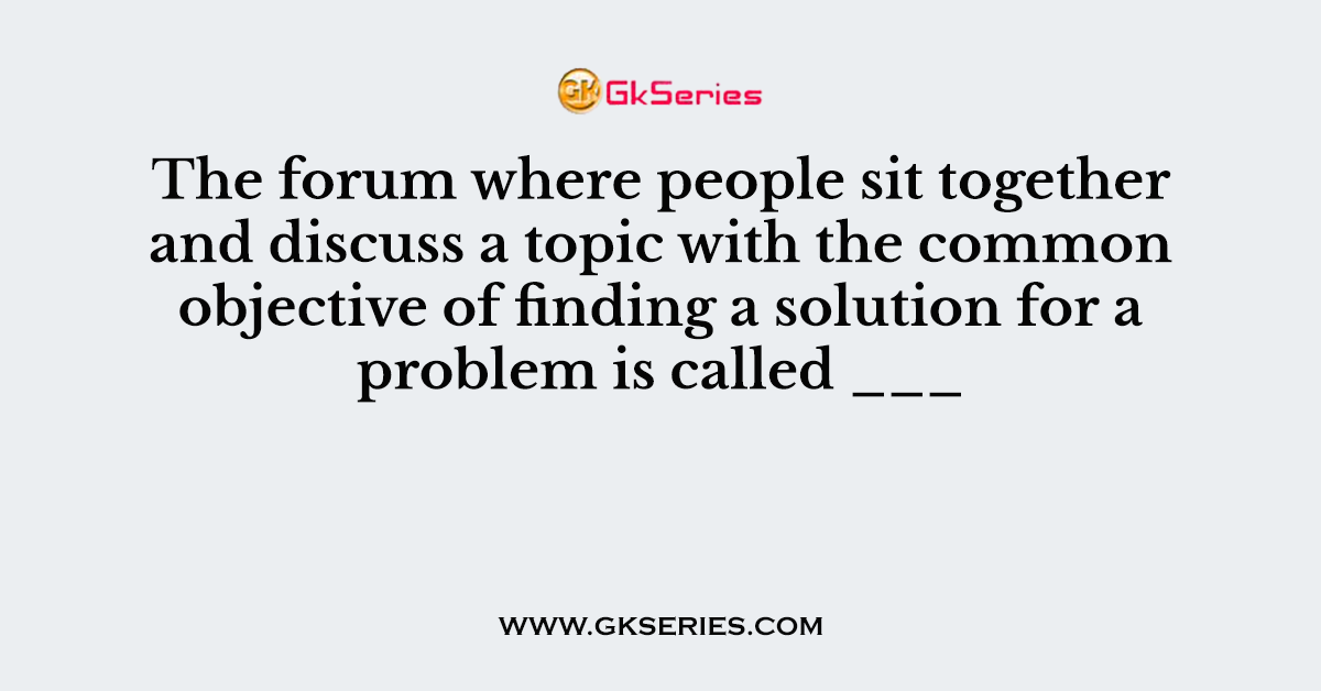 The forum where people sit together and discuss a topic with the common objective of finding a solution for a problem is called ___