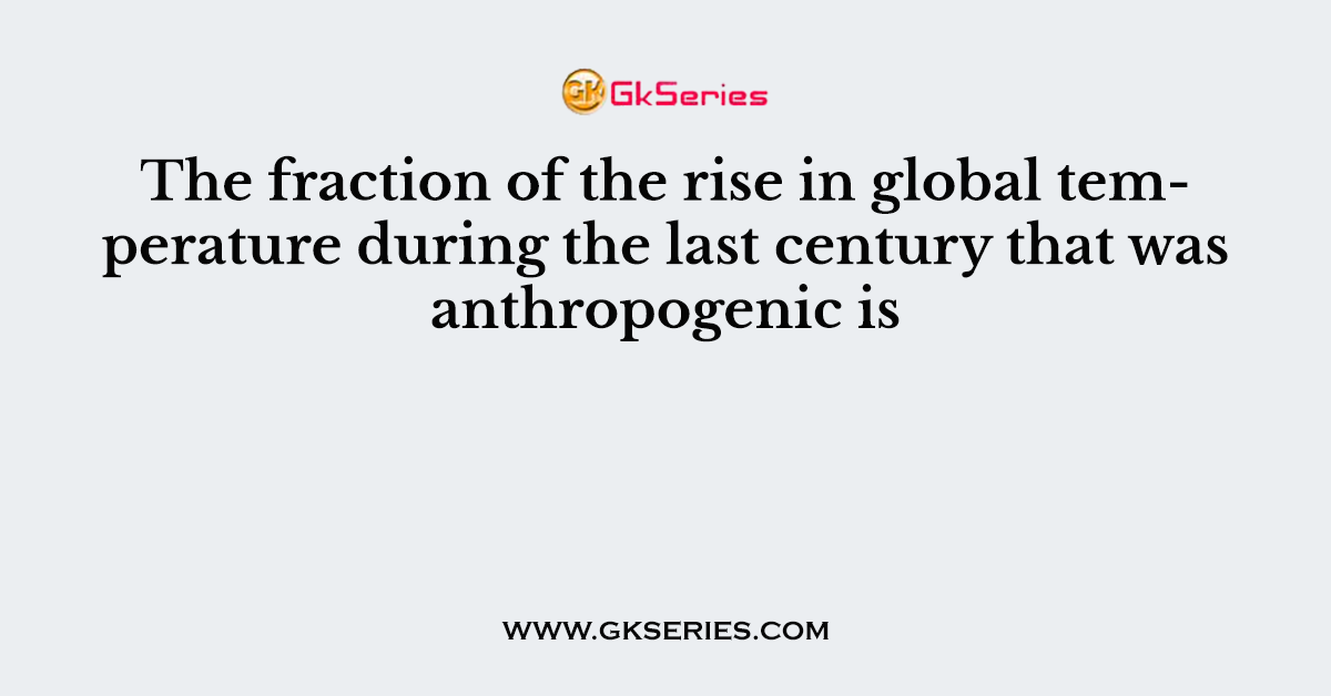 The fraction of the rise in global temperature during the last century that was anthropogenic is