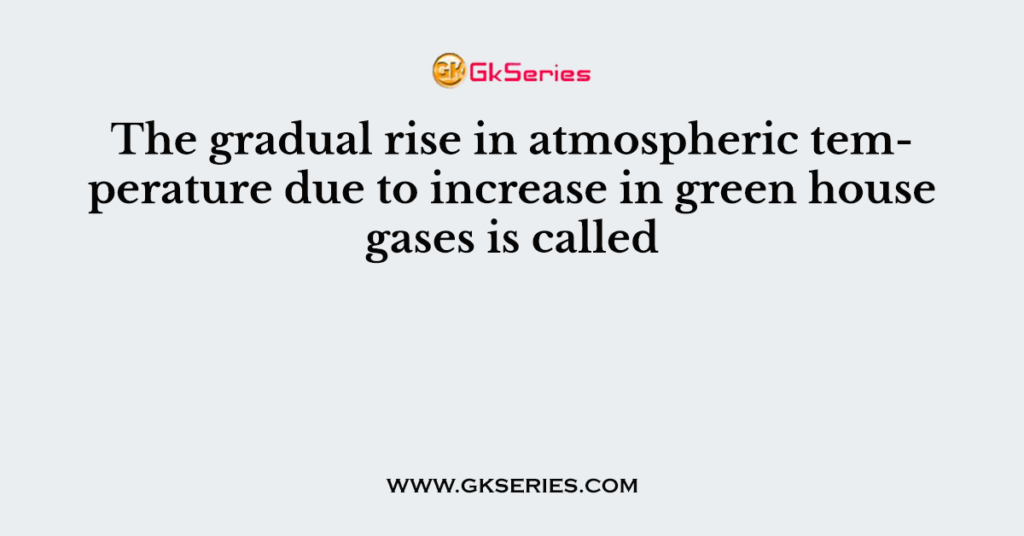 The gradual rise in atmospheric temperature due to increase in green house gases is called