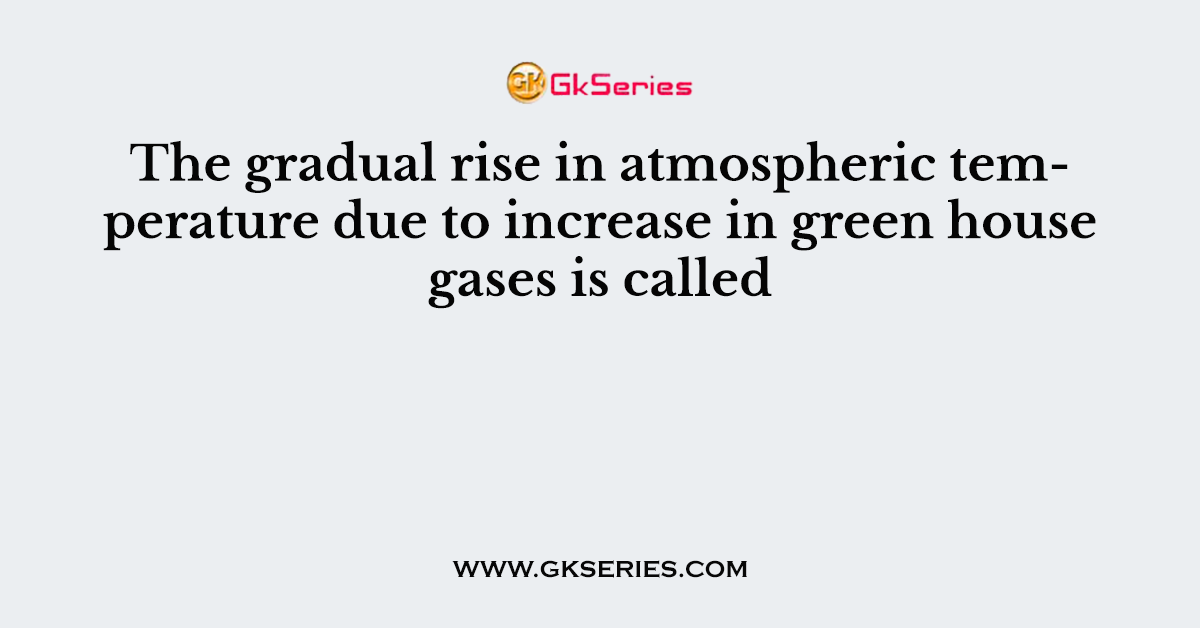 The gradual rise in atmospheric temperature due to increase in green house gases is called