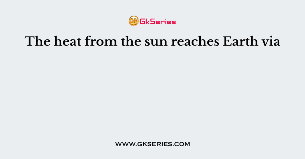 The heat from the sun reaches Earth via