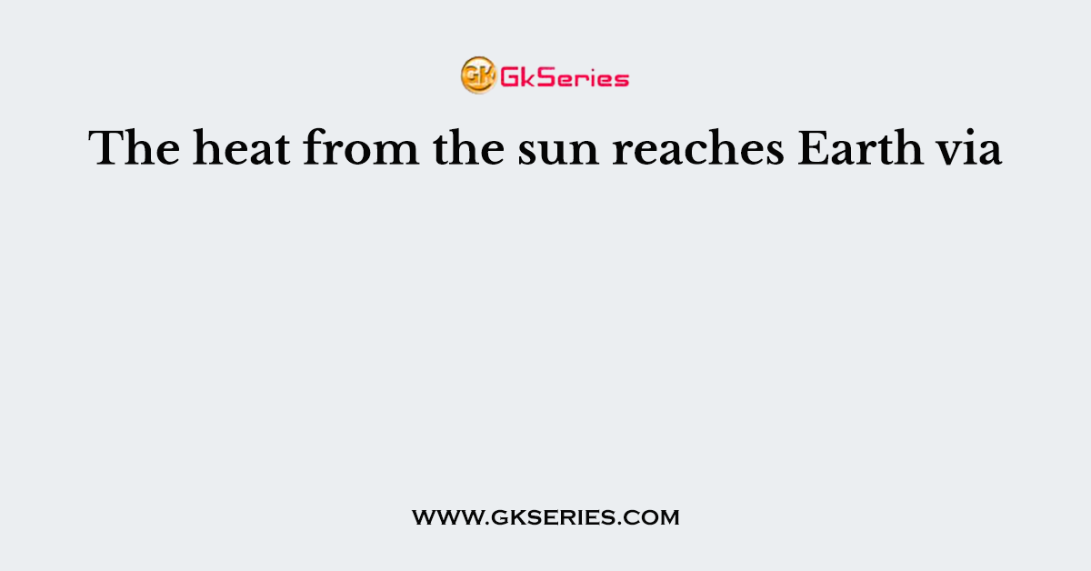 The heat from the sun reaches Earth via