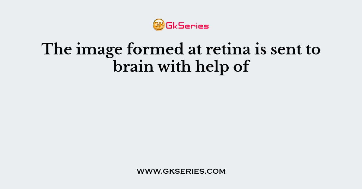 The image formed at retina is sent to brain with help of
