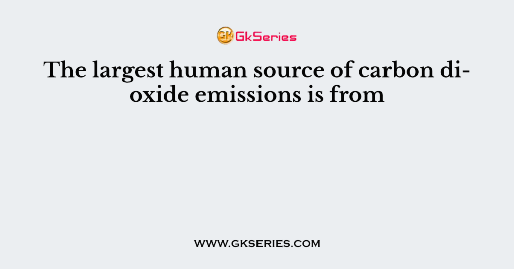 The largest human source of carbon dioxide emissions is from