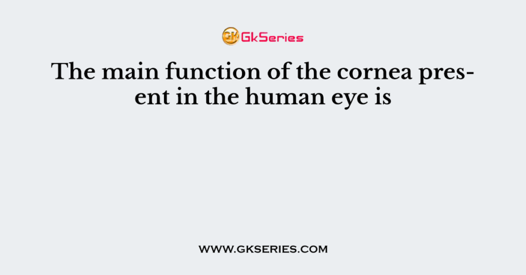 The main function of the cornea present in the human eye is