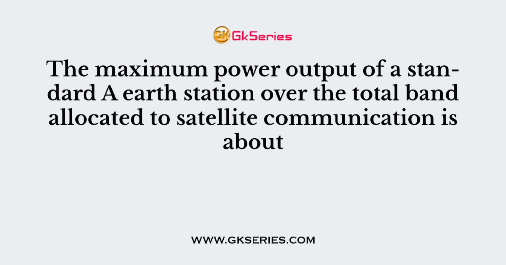 The maximum power output of a standard A earth station over the total band allocated to satellite communication is about