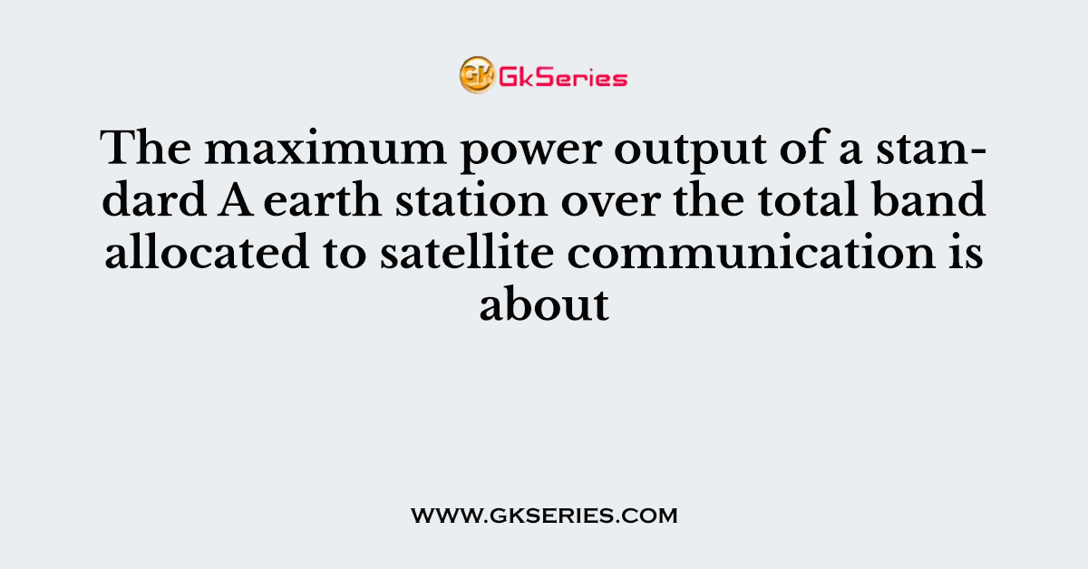 The maximum power output of a standard A earth station over the total band allocated to satellite communication is about