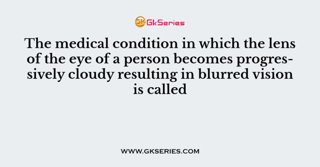 The medical condition in which the lens of the eye of a person becomes progressively cloudy resulting in blurred vision is called