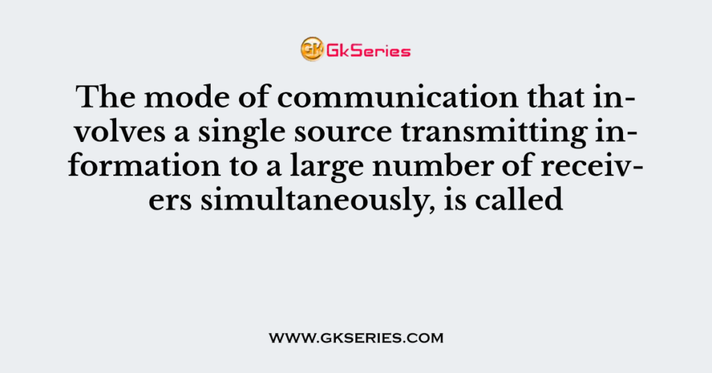 The mode of communication that involves a single source transmitting information to a large number of receivers simultaneously, is called