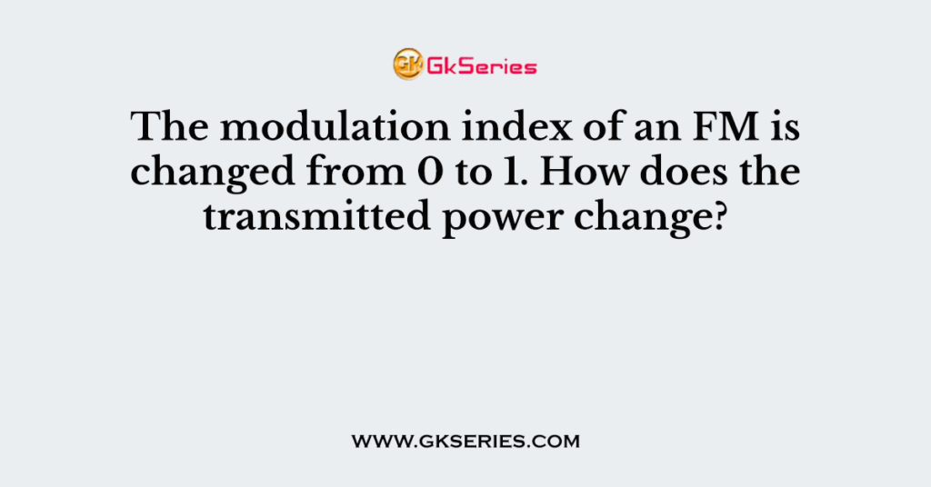 The modulation index of an FM is changed from 0 to 1. How does the transmitted power change?