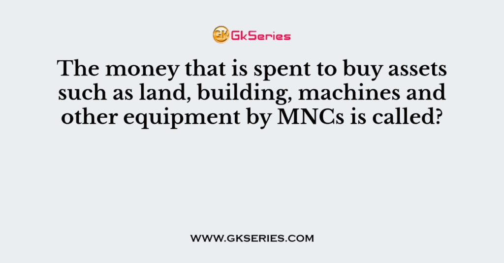 The money that is spent to buy assets such as land, building, machines and other equipment by MNCs is called?