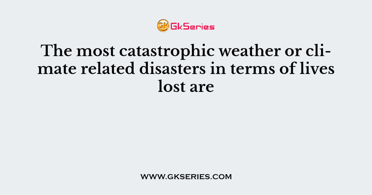 The most catastrophic weather or climate related disasters in terms of lives lost are