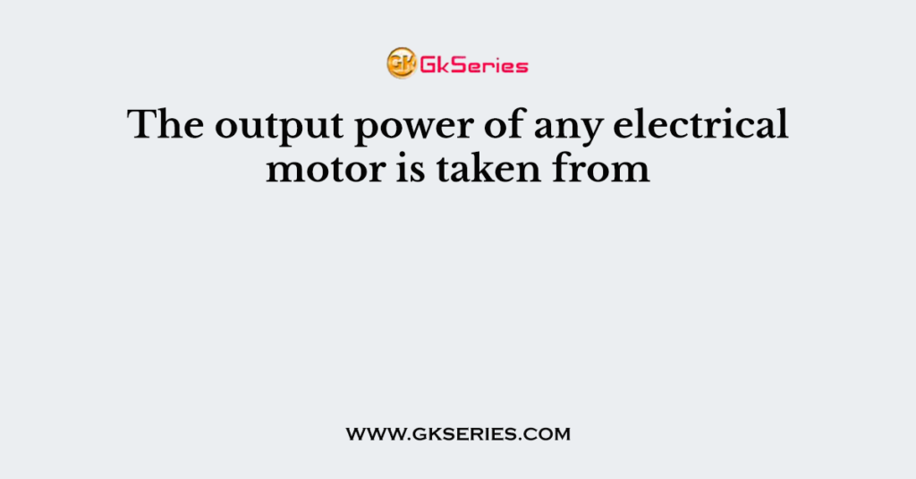 The output power of any electrical motor is taken from