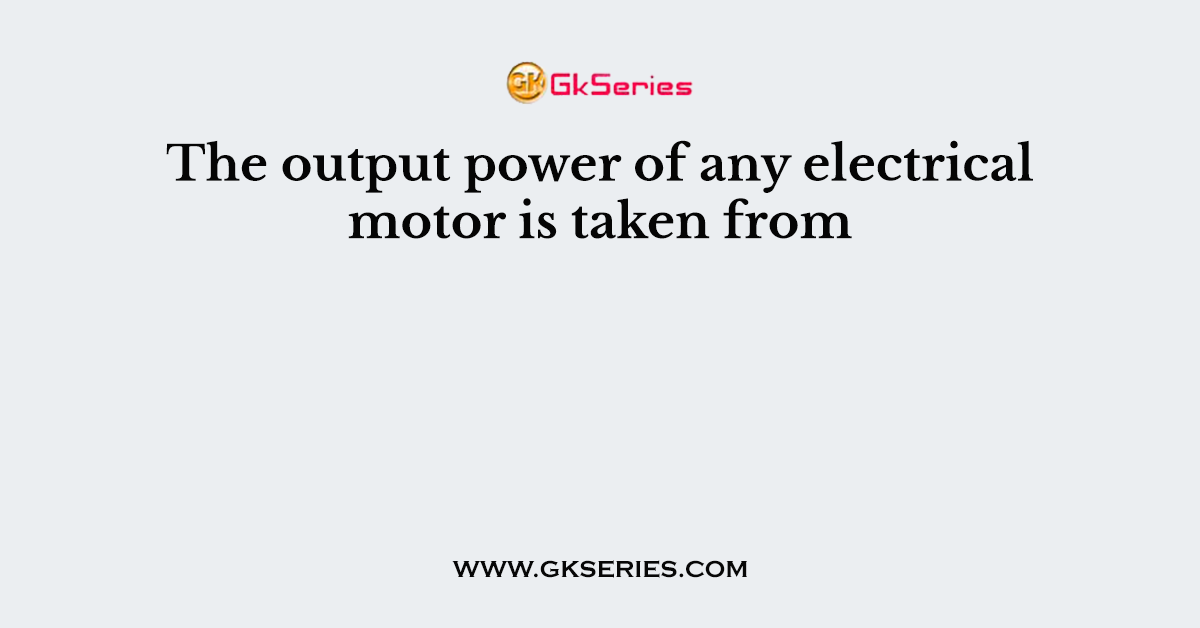The output power of any electrical motor is taken from
