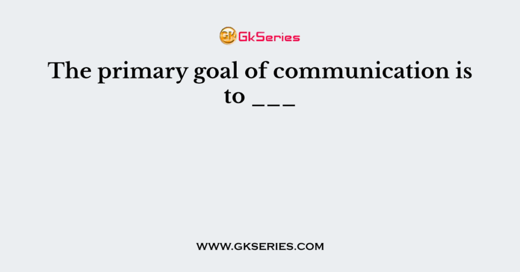 The primary goal of communication is to ___