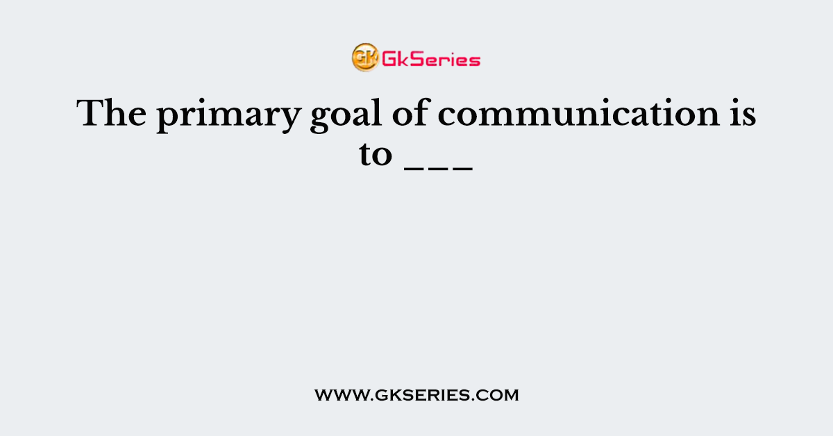 The primary goal of communication is to ___