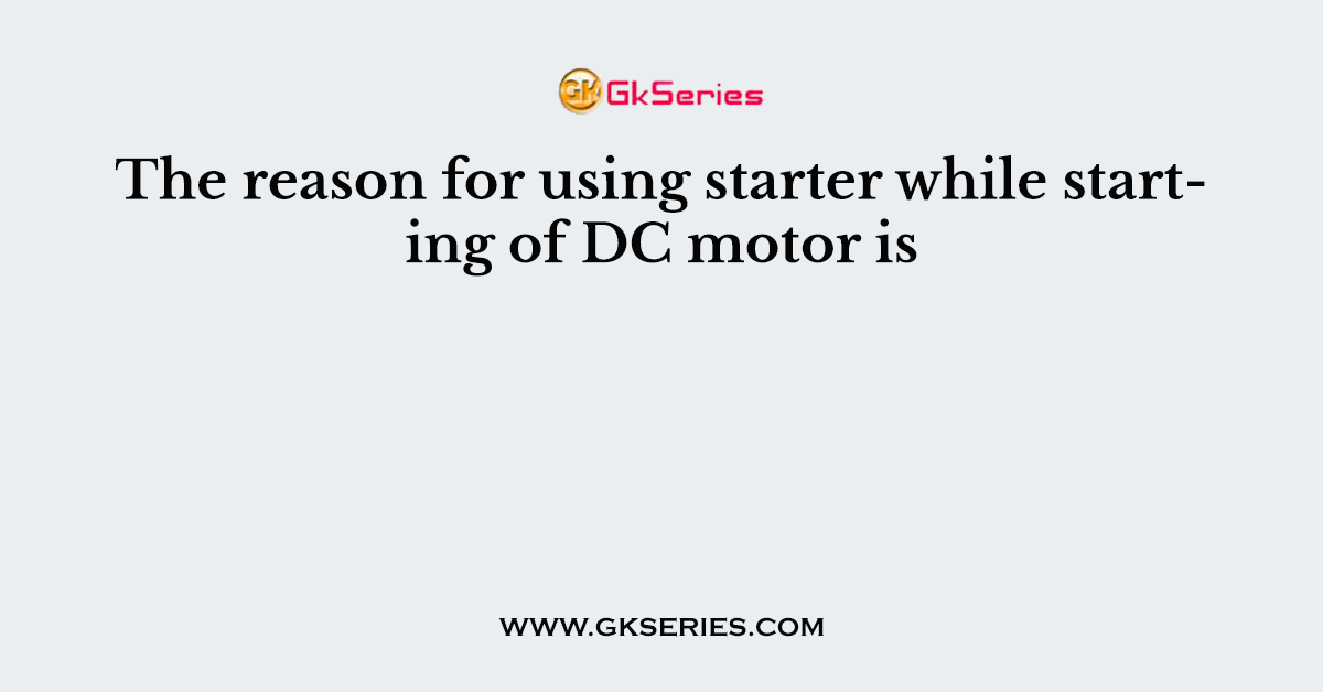 The reason for using starter while starting of DC motor is